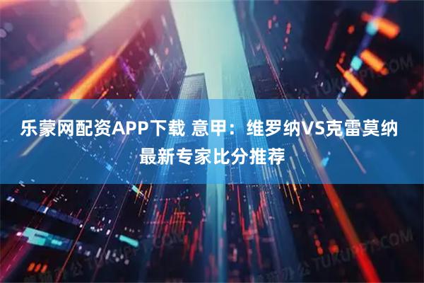 乐蒙网配资APP下载 意甲:维罗纳VS克雷莫纳 最新专家比分推荐