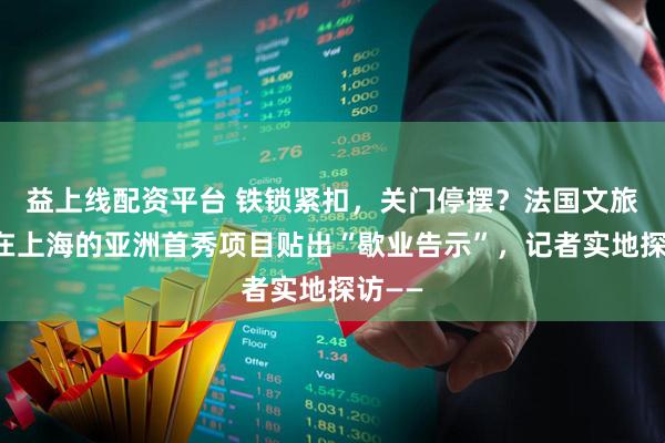 益上线配资平台 铁锁紧扣,关门停摆?法国文旅巨头在上海的亚洲首秀项目贴出“歇业告示”,记者实地探访——