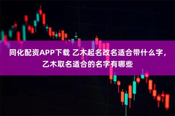 同化配资APP下载 乙木起名改名适合带什么字,乙木取名适合的名字有哪些
