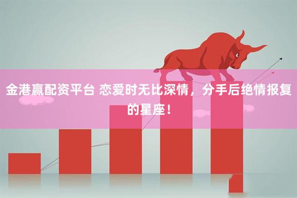 金港赢配资平台 恋爱时无比深情,分手后绝情报复的星座!