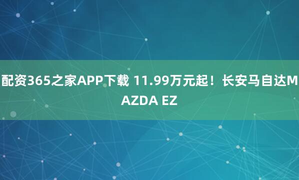 配资365之家APP下载 11.99万元起！长安马自达MAZDA EZ
