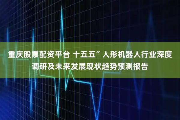 重庆股票配资平台 十五五”人形机器人行业深度调研及未来发展现状趋势预测报告