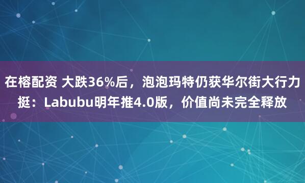 在榕配资 大跌36%后，泡泡玛特仍获华尔街大行力挺：Labubu明年推4.0版，价值尚未完全释放