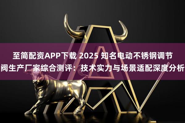 至简配资APP下载 2025 知名电动不锈钢调节阀生产厂家综合测评：技术实力与场景适配深度分析