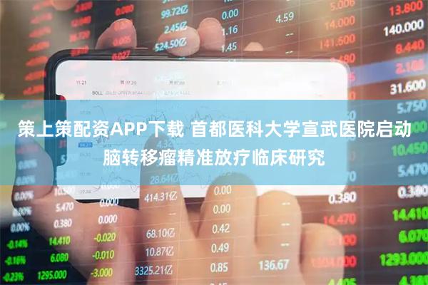 策上策配资APP下载 首都医科大学宣武医院启动脑转移瘤精准放疗临床研究