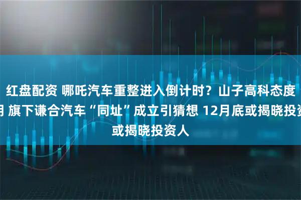 红盘配资 哪吒汽车重整进入倒计时？山子高科态度不明 旗下谦合汽车“同址”成立引猜想 12月底或揭晓投资人