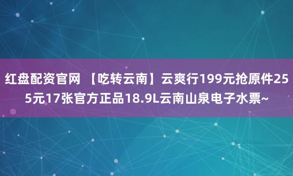 红盘配资官网 【吃转云南】云爽行199元抢原件255元17张官方正品18.9L云南山泉电子水票~