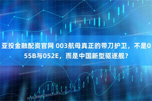 亚投金融配资官网 003航母真正的带刀护卫，不是055B与052E，而是中国新型驱逐舰？