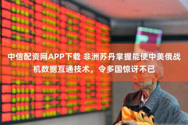中信配资网APP下载 非洲苏丹掌握能使中美俄战机数据互通技术，令多国惊讶不已
