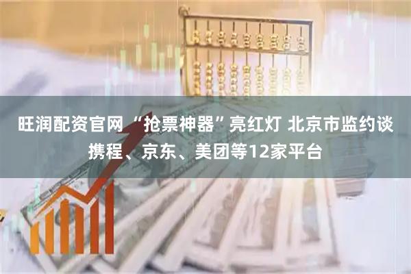 旺润配资官网 “抢票神器”亮红灯 北京市监约谈携程、京东、美团等12家平台