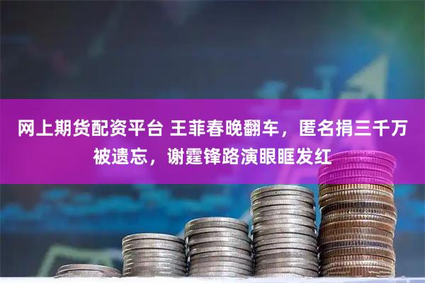 网上期货配资平台 王菲春晚翻车，匿名捐三千万被遗忘，谢霆锋路演眼眶发红