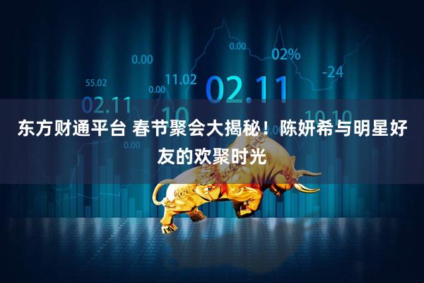 东方财通平台 春节聚会大揭秘！陈妍希与明星好友的欢聚时光