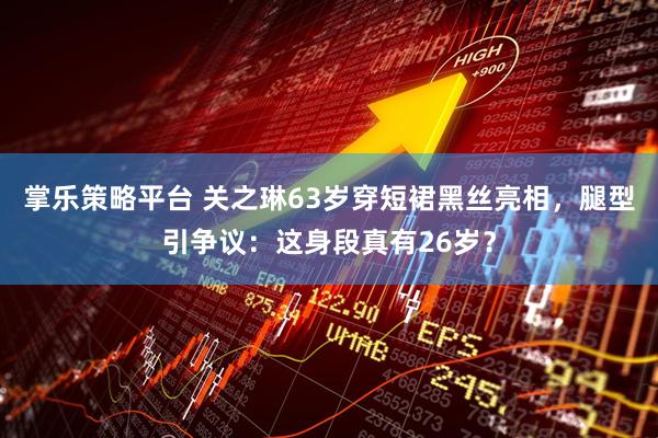 掌乐策略平台 关之琳63岁穿短裙黑丝亮相，腿型引争议：这身段真有26岁？