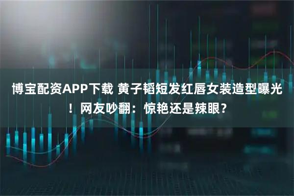 博宝配资APP下载 黄子韬短发红唇女装造型曝光！网友吵翻：惊艳还是辣眼？