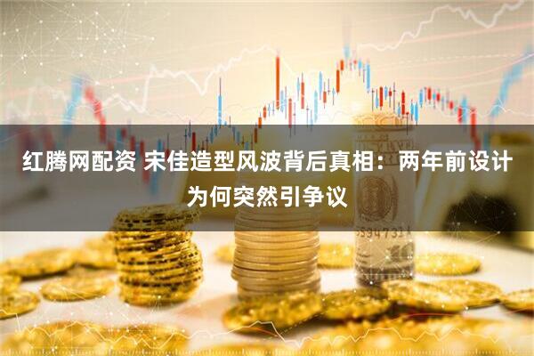 红腾网配资 宋佳造型风波背后真相：两年前设计为何突然引争议