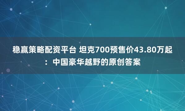 稳赢策略配资平台 坦克700预售价43.80万起：中国豪华越野的原创答案