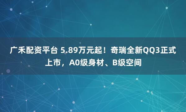 广禾配资平台 5.89万元起！奇瑞全新QQ3正式上市，A0级身材、B级空间