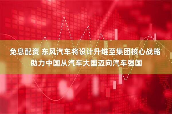 免息配资 东风汽车将设计升维至集团核心战略 助力中国从汽车大国迈向汽车强国