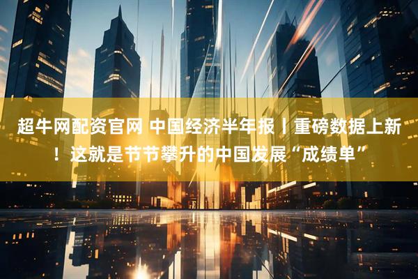 超牛网配资官网 中国经济半年报丨重磅数据上新！这就是节节攀升的中国发展“成绩单”