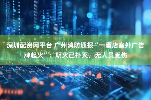 深圳配资网平台 广州消防通报“一酒店室外广告牌起火”：明火已扑灭，无人员受伤