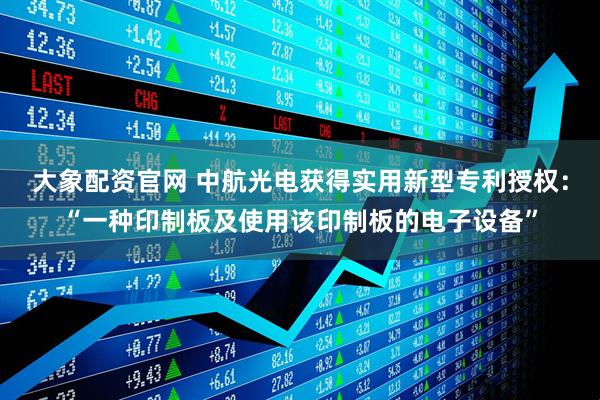大象配资官网 中航光电获得实用新型专利授权：“一种印制板及使用该印制板的电子设备”