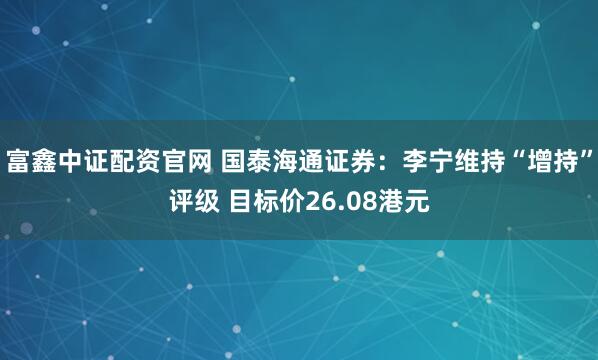 富鑫中证配资官网 国泰海通证券：李宁维持“增持”评级 目标价26.08港元