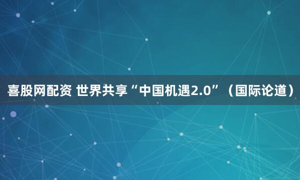 喜股网配资 世界共享“中国机遇2.0”（国际论道）
