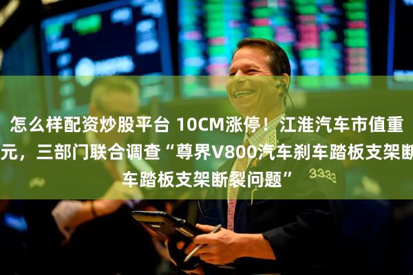 怎么样配资炒股平台 10CM涨停！江淮汽车市值重回500亿元，三部门联合调查“尊界V800汽车刹车踏板支架断裂问题”